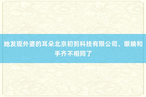 她发现外婆的耳朵北京初剪科技有限公司、眼睛和手齐不相同了